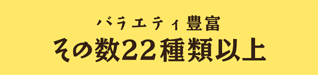 バラエティ豊富 その数22種類以上